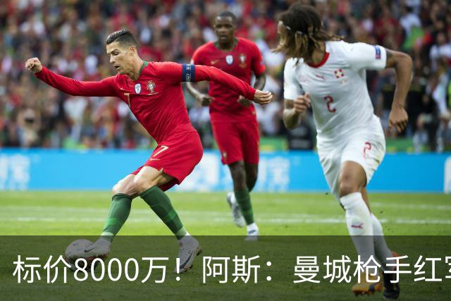 标价8000万！阿斯：曼城枪手红军已询价布阿迪，皇马、巴黎在关注